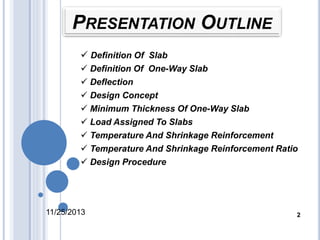 PRESENTATION OUTLINE 
 Definition Of Slab 
 Definition Of One-Way Slab 
 Deflection 
 Design Concept 
 Minimum Thickness Of One-Way Slab 
 Load Assigned To Slabs 
 Temperature And Shrinkage Reinforcement 
 Temperature And Shrinkage Reinforcement Ratio 
 Design Procedure 
11/25/2013 2 
 