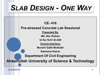 SLAB DESIGN - ONE WAY
CE- 416
Pre-stressed Concrete Lab Sessional
Presented By:
Md. Abu Raihan

Id No:10.01.03.049
Course teachers:
Munshi Galib Muktadir
Sabreena Nasrin

Department Of Civil Engineering

Ahsanullah University of Science & Technology
11/25/2013

1

 