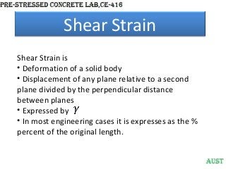 Shear Strain
Shear Strain is
• Deformation of a solid body
• Displacement of any plane relative to a second
plane divided by the perpendicular distance
between planes
• Expressed by
• In most engineering cases it is expresses as the %
percent of the original length.

 