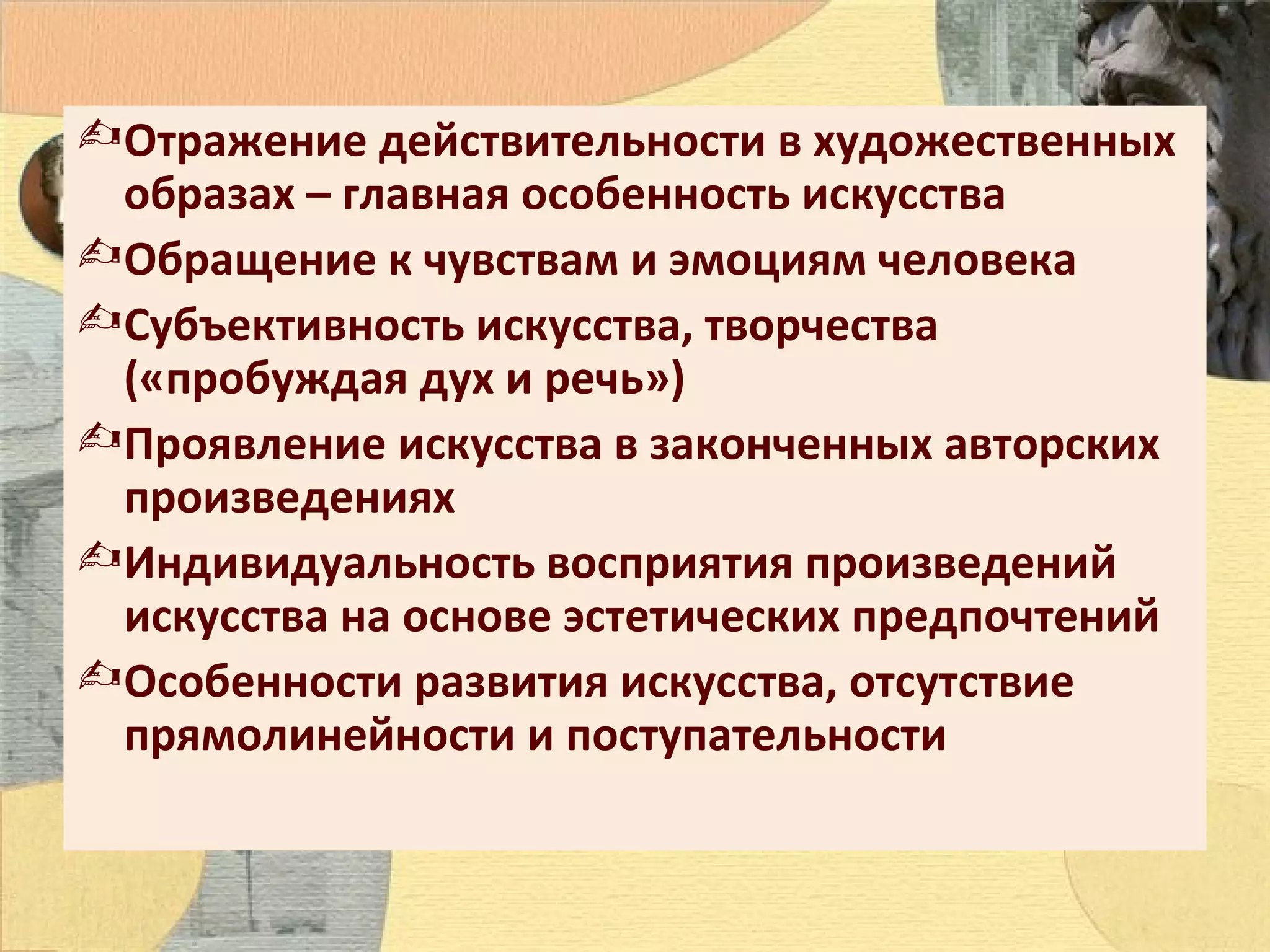  Отражение действительности в художественных
образах – главная особенность искусства
 Обращение к чувствам и эмоциям человека
 Субъективность искусства, творчества
(«пробуждая дух и речь»)
 Проявление искусства в законченных авторских
произведениях
 Индивидуальность восприятия произведений
искусства на основе эстетических предпочтений
 Особенности развития искусства, отсутствие
прямолинейности и поступательности

 