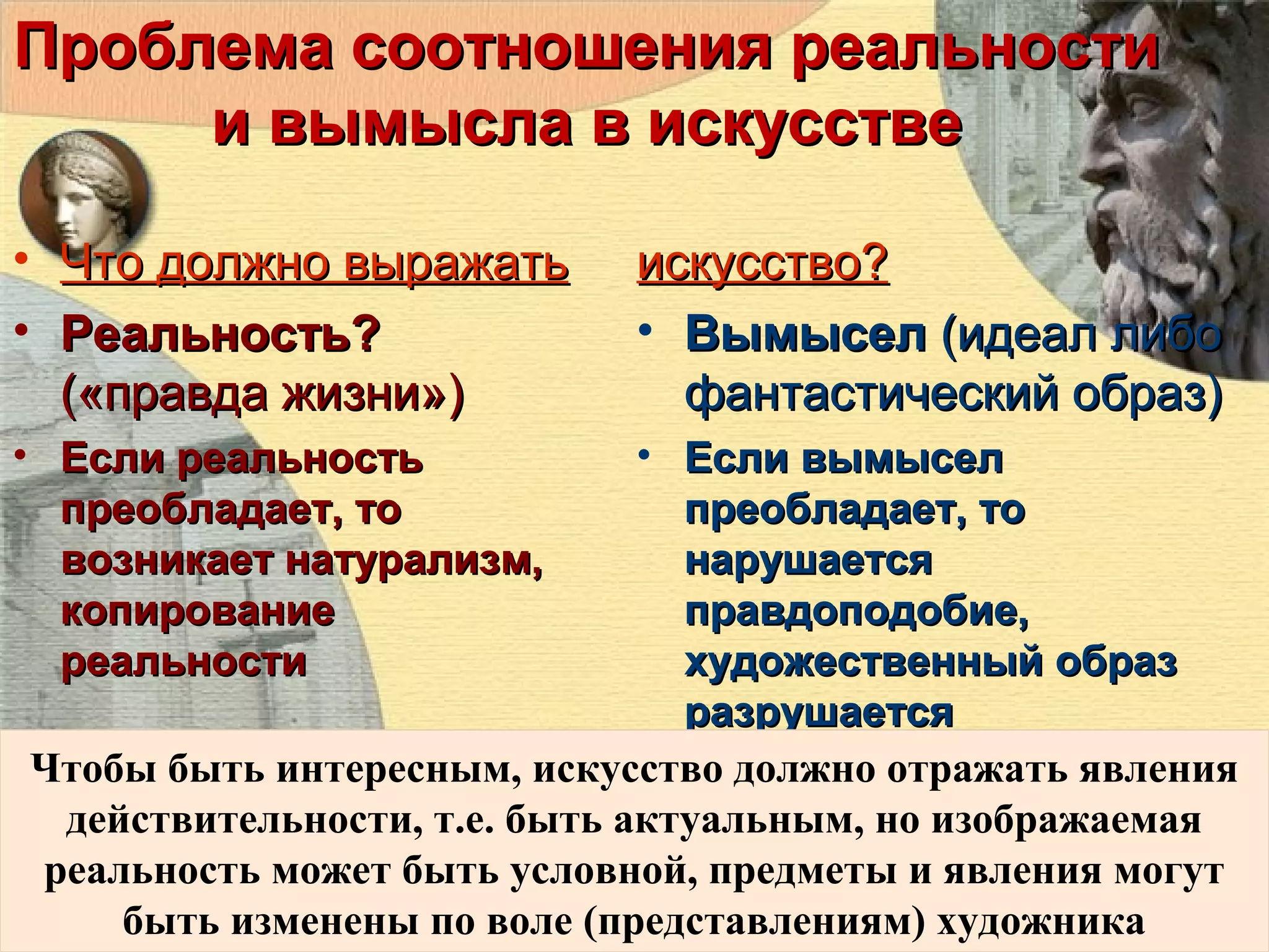Проблема соотношения реальности
и вымысла в искусстве
• Что должно выражать
• Реальность?
(«правда жизни»)
• Если реальность
преобладает, то
возникает натурализм,
копирование
реальности

искусство?
• Вымысел (идеал либо
фантастический образ)

• Если вымысел
преобладает, то
нарушается
правдоподобие,
художественный образ
разрушается
Чтобы быть интересным, искусство должно отражать явления
действительности, т.е. быть актуальным, но изображаемая
реальность может быть условной, предметы и явления могут
быть изменены по воле (представлениям) художника

 