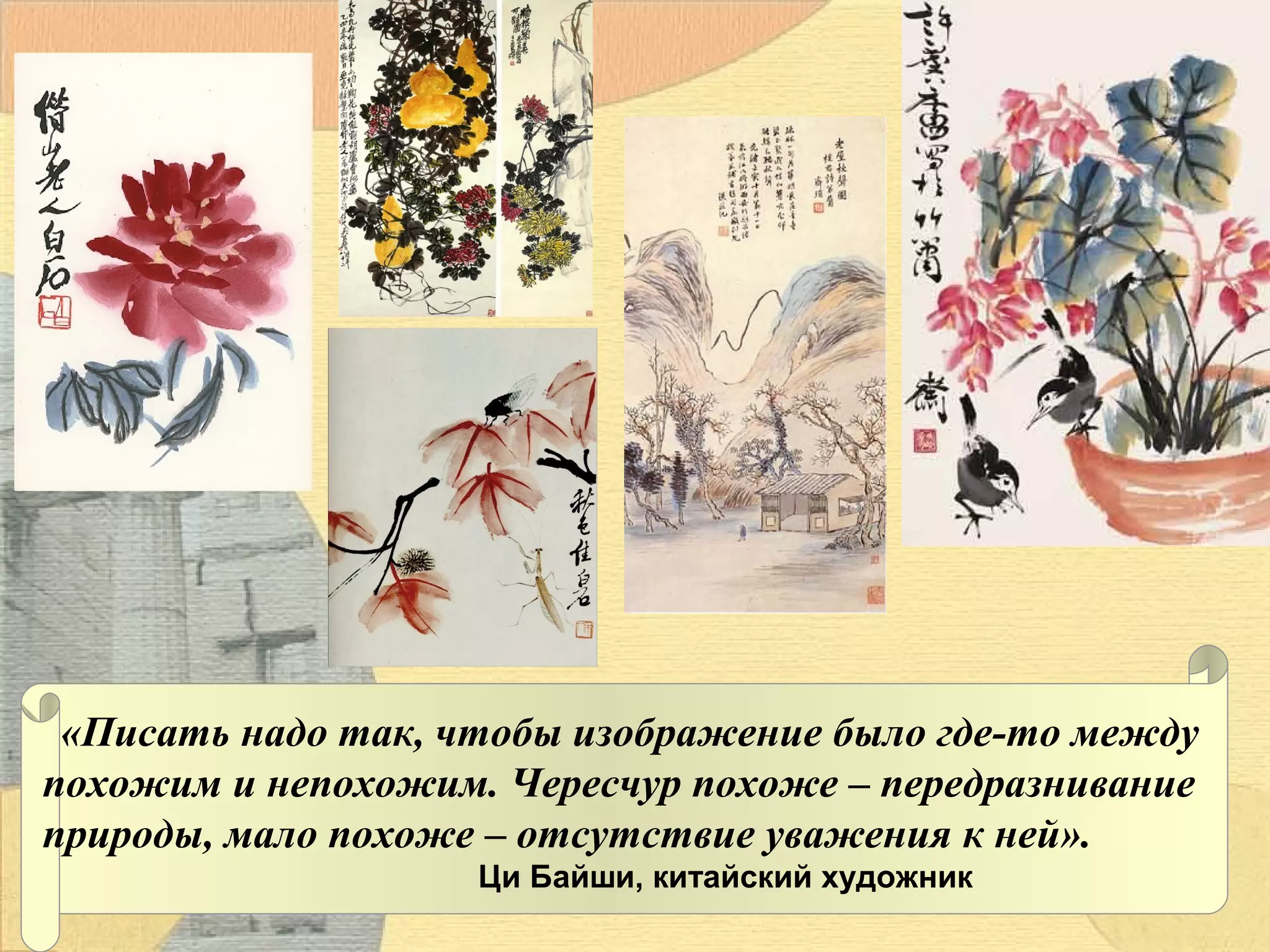 «Писать надо так, чтобы изображение было где-то между
похожим и непохожим. Чересчур похоже – передразнивание
природы, мало похоже – отсутствие уважения к ней».
Ци Байши, китайский художник

 