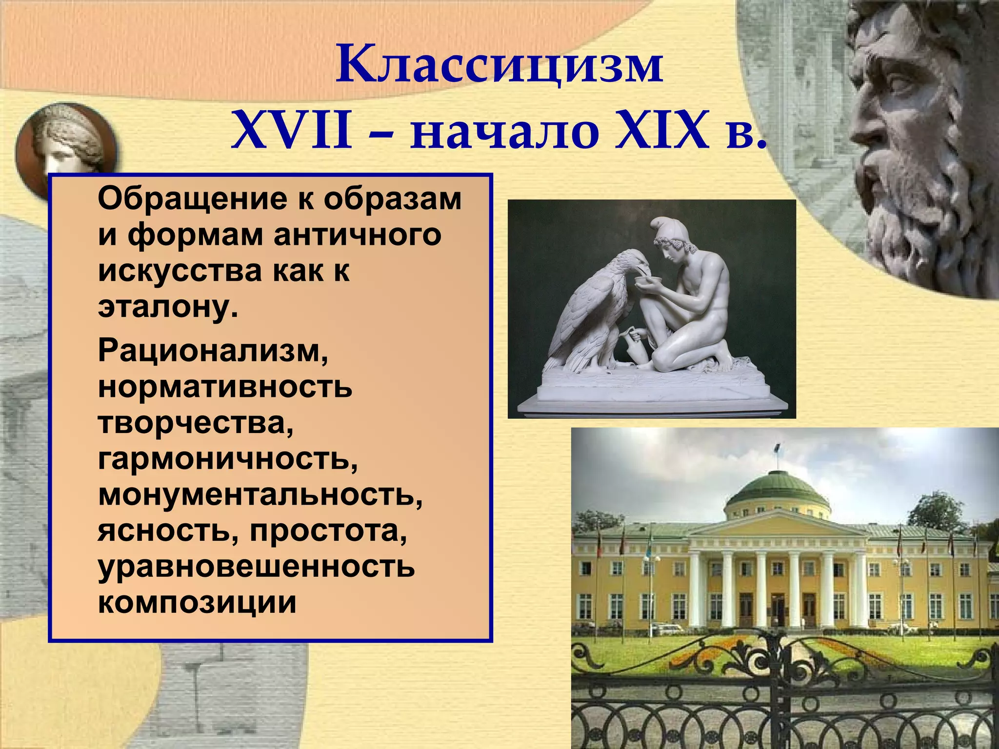Классицизм
XVII – начало XIX в.
Обращение к образам
и формам античного
искусства как к
эталону.
Рационализм,
нормативность
творчества,
гармоничность,
монументальность,
ясность, простота,
уравновешенность
композиции

 