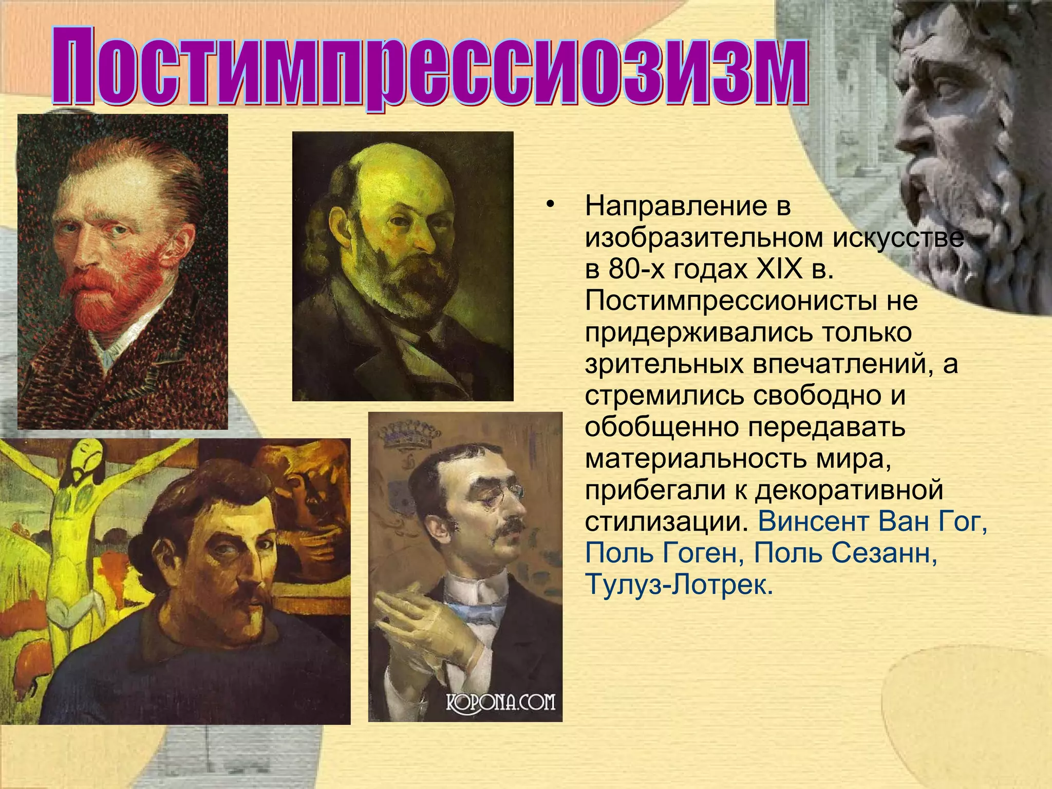 •

Направление в
изобразительном искусстве
в 80-х годах XIX в.
Постимпрессионисты не
придерживались только
зрительных впечатлений, а
стремились свободно и
обобщенно передавать
материальность мира,
прибегали к декоративной
стилизации. Винсент Ван Гог,
Поль Гоген, Поль Сезанн,
Тулуз-Лотрек.

 