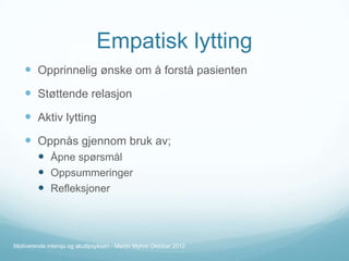 Empatisk lytting
 Opprinnelig ønske om å forstå pasienten

 Støttende relasjon
 Aktiv lytting
 Oppnås gjennom bruk av;
 Åpne spørsmål
 Oppsummeringer
 Refleksjoner

Motiverende intervju og akuttpsykiatri - Martin Myhre Oktober 2012

 