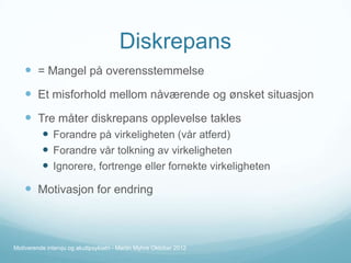 Diskrepans
 = Mangel på overensstemmelse

 Et misforhold mellom nåværende og ønsket situasjon
 Tre måter diskrepans opplevelse takles
 Forandre på virkeligheten (vår atferd)
 Forandre vår tolkning av virkeligheten
 Ignorere, fortrenge eller fornekte virkeligheten

 Motivasjon for endring

Motiverende intervju og akuttpsykiatri - Martin Myhre Oktober 2012

 