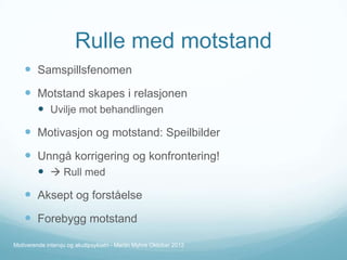 Rulle med motstand
 Samspillsfenomen

 Motstand skapes i relasjonen
 Uvilje mot behandlingen

 Motivasjon og motstand: Speilbilder

 Unngå korrigering og konfrontering!
  Rull med

 Aksept og forståelse

 Forebygg motstand
Motiverende intervju og akuttpsykiatri - Martin Myhre Oktober 2012

 