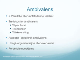 Ambivalens
 = Parallelle eller motstridende følelser

 Tre fokus for ambivalens
 Til problemet
 Til endringen
 Til ikke-endring

 Aksepter og utforsk ambivalens
 Unngå argumentasjon eller overtalelse

 Fordel/ulempeskjema
Motiverende intervju og akuttpsykiatri - Martin Myhre Oktober 2012

 