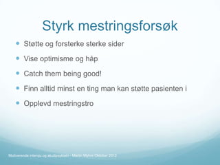 Styrk mestringsforsøk
 Støtte og forsterke sterke sider

 Vise optimisme og håp
 Catch them being good!
 Finn alltid minst en ting man kan støtte pasienten i
 Opplevd mestringstro

Motiverende intervju og akuttpsykiatri - Martin Myhre Oktober 2012

 