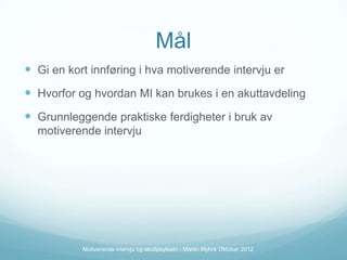 Mål
 Gi en kort innføring i hva motiverende intervju er

 Hvorfor og hvordan MI kan brukes i en akuttavdeling
 Grunnleggende praktiske ferdigheter i bruk av
motiverende intervju

Motiverende intervju og akuttpsykiatri - Martin Myhre Oktober 2012

 