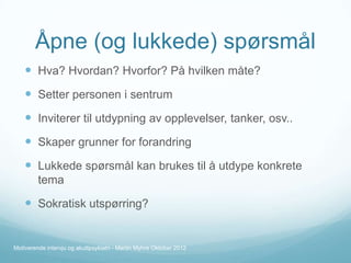Åpne (og lukkede) spørsmål
 Hva? Hvordan? Hvorfor? På hvilken måte?

 Setter personen i sentrum
 Inviterer til utdypning av opplevelser, tanker, osv..
 Skaper grunner for forandring
 Lukkede spørsmål kan brukes til å utdype konkrete
tema

 Sokratisk utspørring?

Motiverende intervju og akuttpsykiatri - Martin Myhre Oktober 2012

 