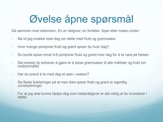 Øvelse åpne spørsmål
Gå sammen med sidemann. En er rådgiver, en forteller. Spør etter malen under:

-

Nå vil jeg snakke med deg om dette med frukt og grønnsaker

-

Hvor mange porsjoner frukt og grønt spiser du hver dag?

-

Du burde spise minst 4-5 porsjoner frukt og grønt hver dag for å ta vare på helsen

-

Det eneste du behøver å gjøre er å spise grønnsaker til alle måltider og frukt om
mellommåltid

-

Har du prøvd å ta med deg et eple i vesken?

-

De fleste forklaringer på at man ikke spiser frukt og grønt er egentlig
unnskyldninger

-

For at jeg skal kunne hjelpe deg som helserådgiver er det viktig at du investerer i
dette!

 