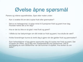 Øvelse åpne spørsmål
Parene og rollene opprettholdes. Spør etter malen under:

-

Kan vi snakke litt om det å spise frukt eller grønnsaker?

-

Det er en helsegevinst i å spise minst 4-5 porsjoner frukt og grønt hver dag.
Hvordan høres det ut for deg?

-

Hva er det du ikke er så glad i med frukt og grønt?

-

I tilfelle du har bekymringer om ditt inntak av frukt og grønt, hva skulle de vært?

-

Hvilke forandringer kunne du tenkt deg å gjøre når det gjelder frukt og grønnsaker?

-

Som helserådgiver vil jeg gjerne oppmuntre deg til å spise mer frukt og grønt. Det
vil bedre din helse, og gi deg mer motstandskraft mot sykdommer. Det er
selvfølgelig du som bestemmer når det kommer til stykket. Hva tenker du om
dette?

 