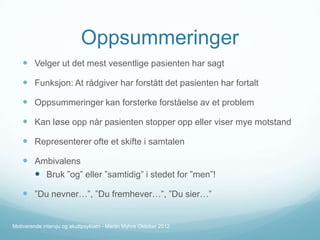 Oppsummeringer
 Velger ut det mest vesentlige pasienten har sagt
 Funksjon: At rådgiver har forstått det pasienten har fortalt
 Oppsummeringer kan forsterke forståelse av et problem
 Kan løse opp når pasienten stopper opp eller viser mye motstand
 Representerer ofte et skifte i samtalen
 Ambivalens
 Bruk ”og” eller ”samtidig” i stedet for ”men”!
 ”Du nevner…”, ”Du fremhever…”, ”Du sier…”

Motiverende intervju og akuttpsykiatri - Martin Myhre Oktober 2012

 