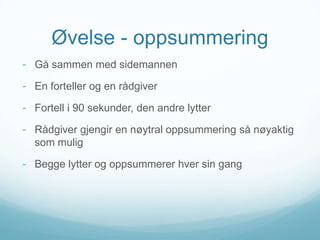 Øvelse - oppsummering
- Gå sammen med sidemannen

- En forteller og en rådgiver
- Fortell i 90 sekunder, den andre lytter
- Rådgiver gjengir en nøytral oppsummering så nøyaktig
som mulig

- Begge lytter og oppsummerer hver sin gang

 