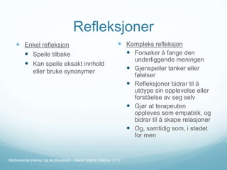 Refleksjoner
 Enkel refleksjon
 Speile tilbake
 Kan speile eksakt innhold

 Kompleks refleksjon
 Forsøker å fange den

eller bruke synonymer






Motiverende intervju og akuttpsykiatri - Martin Myhre Oktober 2012

underliggende meningen
Gjenspeiler tanker eller
følelser
Refleksjoner bidrar til å
utdype sin opplevelse eller
forståelse av seg selv
Gjør at terapeuten
oppleves som empatisk, og
bidrar til å skape relasjoner
Og, samtidig som, i stedet
for men

 