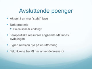 Avsluttende poenger
 Aktuelt i en mer ”stabil” fase

 Nøkterne mål
 Så en spire til endring?

 Terapeutiske ressurser angående MI finnes i
avdelingen

 Typen relasjon byr på en utfordring
 Teknikkene fra MI har anvendelsesverdi

 