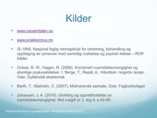 Kilder
 www.russamtalen.no
 www.snakkomrus.no
 IS-1948. Nasjonal faglig retningslinje for utredning, behandling og
oppfølging av personer med samtidig ruslidelse og psykisk lidelse – ROP
lideler

 Gråwe, R. W., Hagen, R. (2008). Kombinert rusmiddelavhengighet og
alvorlige psykoselidelser. I: Berge, T., Repål, A., Håndbok i kognitiv terapi.
Oslo: Gyldendal akademisk

 Barth, T., Näsholm, C. (2007). Motiverende samtale. Oslo: Fagbokforlaget
 Johansen, J. A. (2010). Utvikling og opprettholdelse av
rusmiddelavhengighet. Mot rusgift nr 3, årg 4, s 42-59
Motiverende intervju og akuttpsykiatri - Martin Myhre Oktober 2012

 