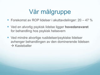 Vår målgruppe
 Forekomst av ROP lidelser i akuttavdelinger: 20 – 47 %

 Ved en alvorlig psykisk lidelse ligger hovedansvaret
for behandling hos psykisk helsevern

 Ved mindre alvorlige ruslidelser/psykiske lidelser
avhenger behandlingen av den dominerende lidelsen
 Kasteballer

 
