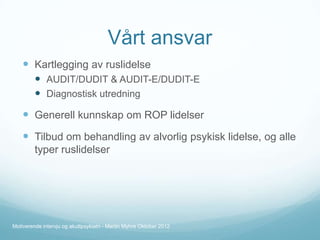 Vårt ansvar
 Kartlegging av ruslidelse
 AUDIT/DUDIT & AUDIT-E/DUDIT-E
 Diagnostisk utredning

 Generell kunnskap om ROP lidelser
 Tilbud om behandling av alvorlig psykisk lidelse, og alle
typer ruslidelser

Motiverende intervju og akuttpsykiatri - Martin Myhre Oktober 2012

 
