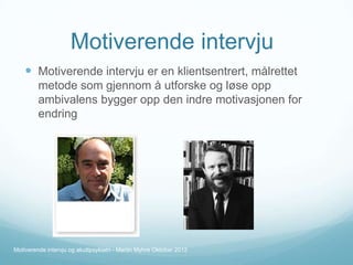 Motiverende intervju
 Motiverende intervju er en klientsentrert, målrettet
metode som gjennom å utforske og løse opp
ambivalens bygger opp den indre motivasjonen for
endring

Motiverende intervju og akuttpsykiatri - Martin Myhre Oktober 2012

 