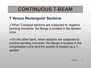 T Versus Rectangular Sections
When T-shaped sections are subjected to negative
bending moments, the flange is located in the tension
zone.

On the other hand, when sections are subjected to
positive bending moments, the flange is located in the
compression zone and the section is treated as a Tsection.

12/3/2013

11

 