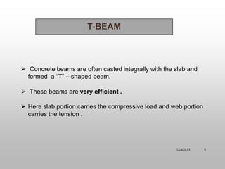  Concrete beams are often casted integrally with the slab and
formed a “T” – shaped beam.
 These beams are very efficient .
 Here slab portion carries the compressive load and web portion
carries the tension .

12/3/2013

5

 