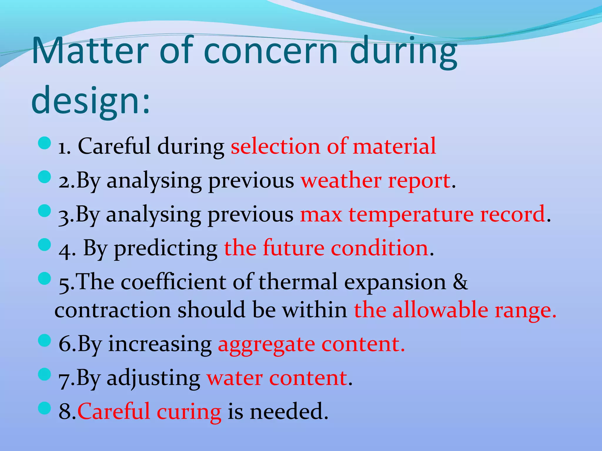 Matter of concern during
design:
1. Careful during selection of material
2.By analysing previous weather report.
3.By analysing previous max temperature record.
4. By predicting the future condition.
5.The coefficient of thermal expansion &

contraction should be within the allowable range.
6.By increasing aggregate content.
7.By adjusting water content.
8.Careful curing is needed.

 