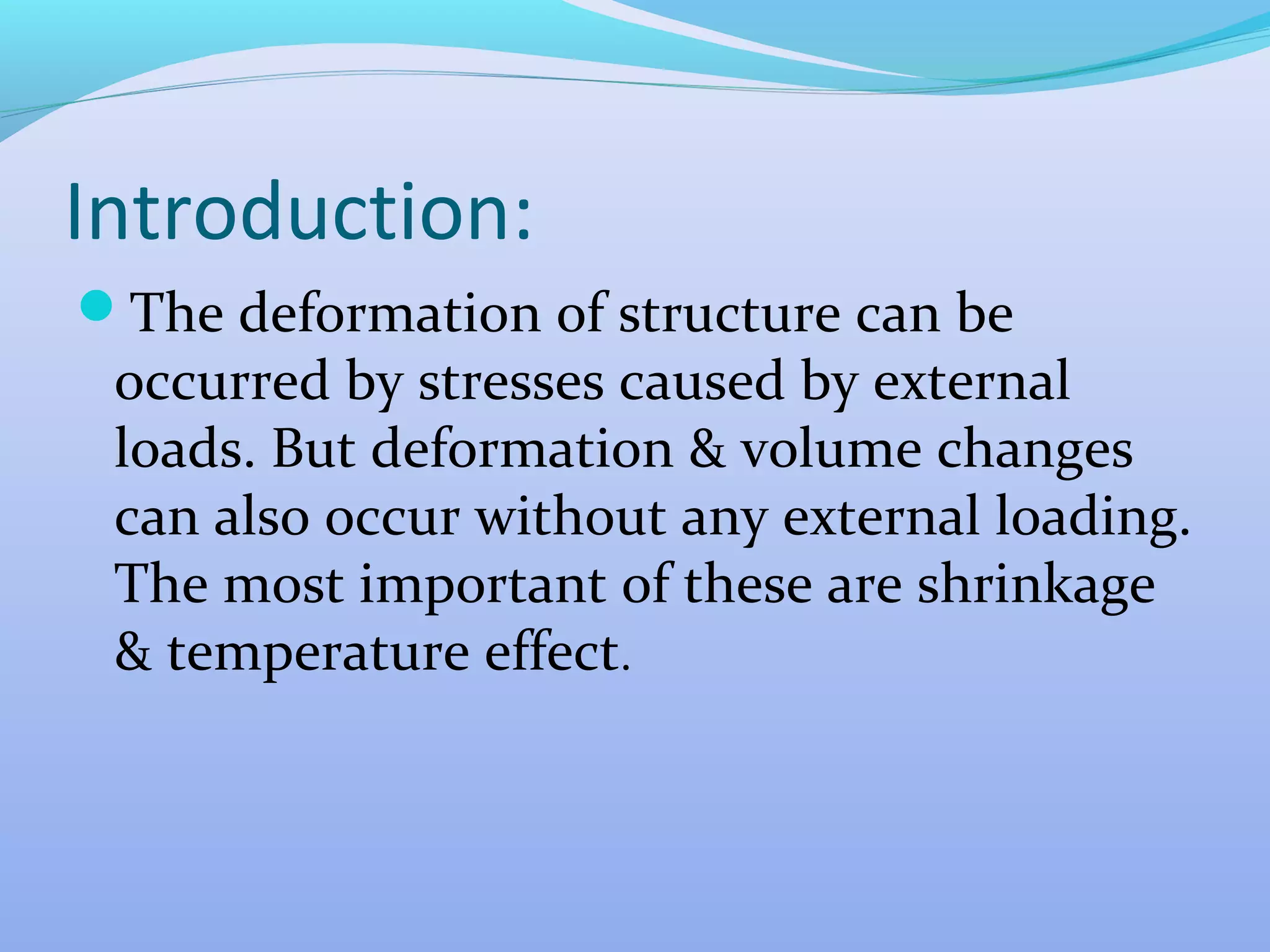 Introduction:
The deformation of structure can be

occurred by stresses caused by external
loads. But deformation & volume changes
can also occur without any external loading.
The most important of these are shrinkage
& temperature effect.

 