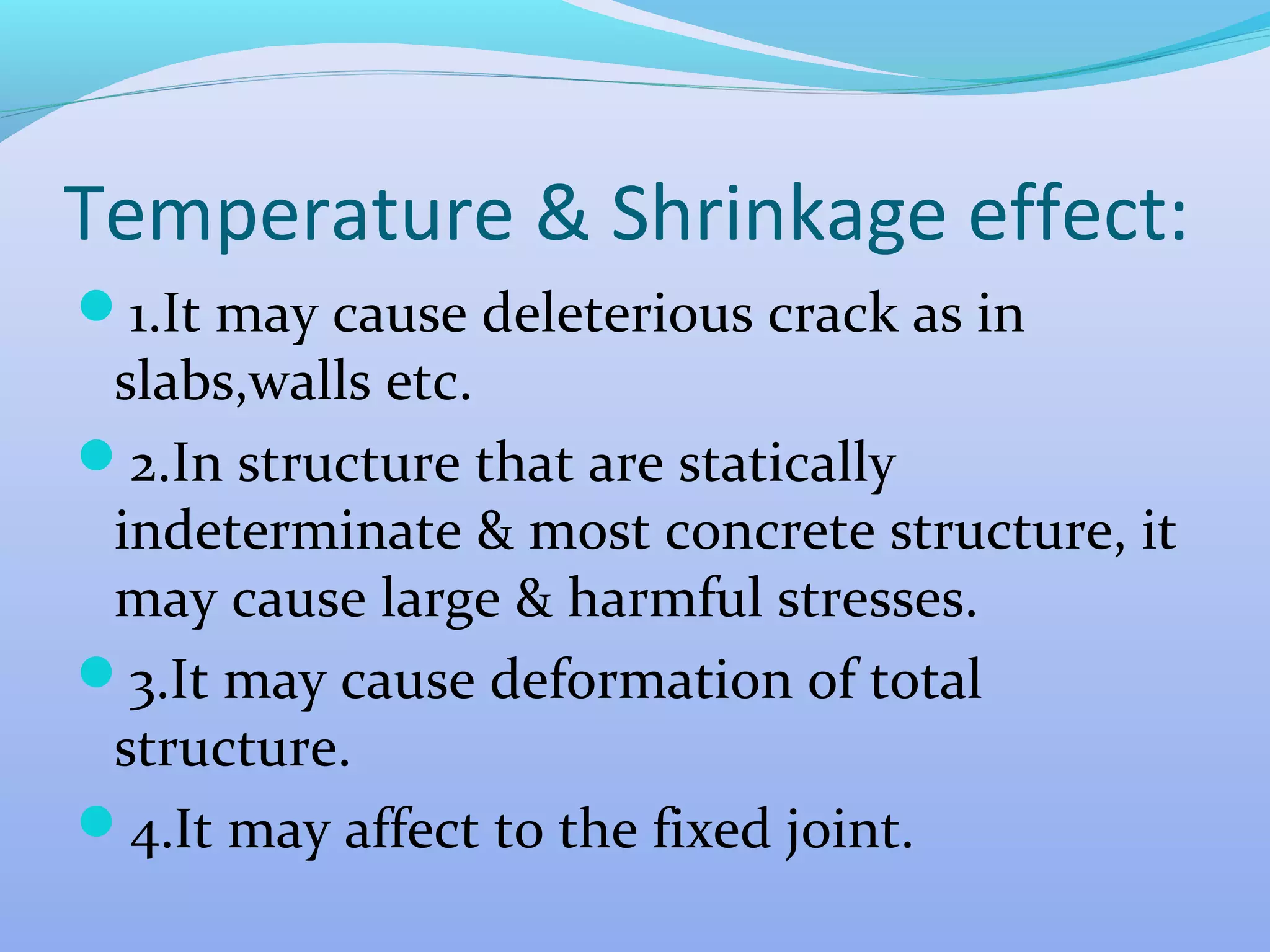 Temperature & Shrinkage effect:
1.It may cause deleterious crack as in

slabs,walls etc.
2.In structure that are statically
indeterminate & most concrete structure, it
may cause large & harmful stresses.
3.It may cause deformation of total
structure.
4.It may affect to the fixed joint.

 