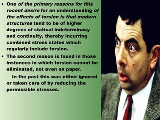 • One of the primary reasons for this
recent desire for an understanding of
the effects of torsion is that modern
structures tend to be of higher
degrees of statical indeterminacy
and continuity, thereby incurring
combined stress states which
regularly include torsion.
• The second reason is found in those
instances in which torsion cannot be
eliminated, not even on paper.
In the past this was either ignored
or taken care of by reducing the
permissible stresses.

 