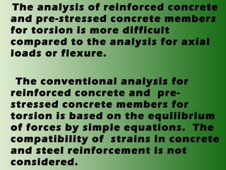 The analysis of reinforced concrete
and pre-stressed concrete members
for torsion is more difficult
compared to the analysis for axial
loads or flexure.
The conventional analysis for
reinforced concrete and prestressed concrete members for
torsion is based on the equilibrium
of forces by simple equations. The
compatibility of strains in concrete
and steel reinforcement is not
considered.

 