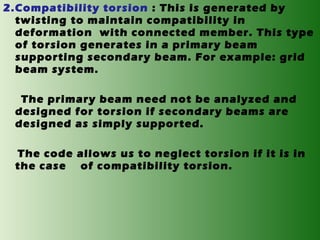 2.Compatibility torsion : This is generated by
twisting to maintain compatibility in
deformation with connected member. This type
of torsion generates in a primary beam
supporting secondary beam. For example: grid
beam system.
The primary beam need not be analyzed and
designed for torsion if secondary beams are
designed as simply supported.
The code allows us to neglect torsion if it is in
the case of compatibility torsion.

 