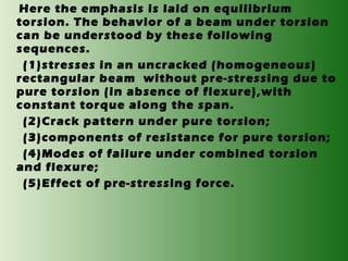 Here the emphasis is laid on equilibrium
torsion. The behavior of a beam under torsion
can be understood by these following
sequences.
(1)stresses in an uncracked (homogeneous)
rectangular beam without pre-stressing due to
pure torsion (in absence of flexure),with
constant torque along the span.
(2)Crack pattern under pure torsion;
(3)components of resistance for pure torsion;
(4)Modes of failure under combined torsion
and flexure;
(5)Effect of pre-stressing force.

 
