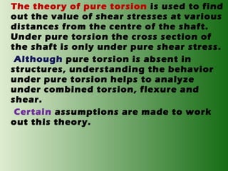 The theory of pure torsion is used to find
out the value of shear stresses at various
distances from the centre of the shaft.
Under pure torsion the cross section of
the shaft is only under pure shear stress.
Although pure torsion is absent in
structures, understanding the behavior
under pure torsion helps to analyze
under combined torsion, flexure and
shear.
Certain assumptions are made to work
out this theory.

 