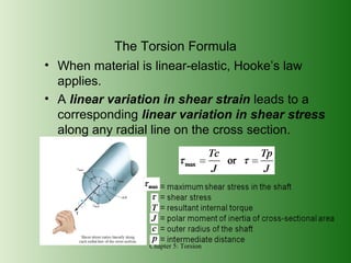 The Torsion Formula
• When material is linear-elastic, Hooke’s law
applies.
• A linear variation in shear strain leads to a
corresponding linear variation in shear stress
along any radial line on the cross section.

Chapter 5: Torsion

 
