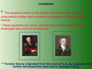 Limitations

• The equations shown in this section are valid for bars of circular
cross-section (either solid or hollow) that behave in a linearly elastic
manner
• These equations can not be used for bars of other shapes such as
rectangular bars and non-circular bars

Coulomb

Young

***Torsion theory originated from the work of C.A. de Coulomb and
further developments were due to Thomas Young

 