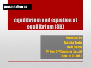 presentation on

equilibrium and equation of
equilibrium (3D)
Presented by

Tasmia Tazin
10.01.03.016
4th Year 2nd Semester (sec: A)
Dept. of CE, AUST

 