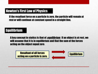 Newton’s First Law of Physics
If the resultant force on a particle is zero, the particle will remain at
rest or will continue at constant speed in a straight line.

Equilibrium
A key concept in statics is that of equilibrium. If an object is at rest, we
will assume that it is in equilibrium and that the sum of the forces
acting on the object equal zero.
Resultant of all forces
acting on a particle is zero.

Equilibrium

 