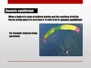 Dynamic equilibrium
When a body is in state of uniform motion and the resultant of all the
forces acting upon it is zero then it is said to be in dynamic equilibrium.

For example: Jump by using
parachute

 