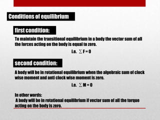 Conditions of equilibrium

first condition:
To maintain the transitional equilibrium in a body the vector sum of all
the forces acting on the body is equal to zero.
i.e. ∑ F = 0

second condition:
A body will be in rotational equilibrium when the algebraic sum of clock
wise moment and anti clock wise moment is zero.
i.e. ∑ M = 0
In other words:
A body will be in rotational equilibrium if vector sum of all the torque
acting on the body is zero.

 