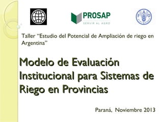Taller “Estudio del Potencial de Ampliación de riego en
Argentina”

Modelo de Evaluación
Institucional para Sistemas de
Riego en Provincias
Paraná, Noviembre 2013

 
