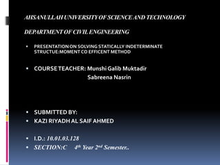 AHSANULLAH UNIVERSITY OF SCIENCE AND TECHNOLOGY
DEPARTMENT OF CIVIL ENGINEERING


PRESENTATION ON SOLVING STATICALLY INDETERMINATE
STRUCTUE:MOMENT CO EFFICENT METHOD

 COURSE TEACHER: Munshi Galib Muktadir

Sabreena Nasrin

 SUBMITTED BY:
 KAZI RIYADH AL SAIF AHMED
 I.D.: 10.01.03.128

 SECTION:C

4th Year 2nd Semester..

 
