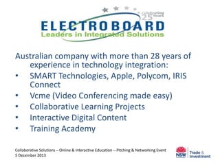 Australian company with more than 28 years of
experience in technology integration:
• SMART Technologies, Apple, Polycom, IRIS
Connect
• Vcme (Video Conferencing made easy)
• Collaborative Learning Projects
• Interactive Digital Content
• Training Academy
Collaborative Solutions – Online & Interactive Education – Pitching & Networking Event
5 December 2013

 