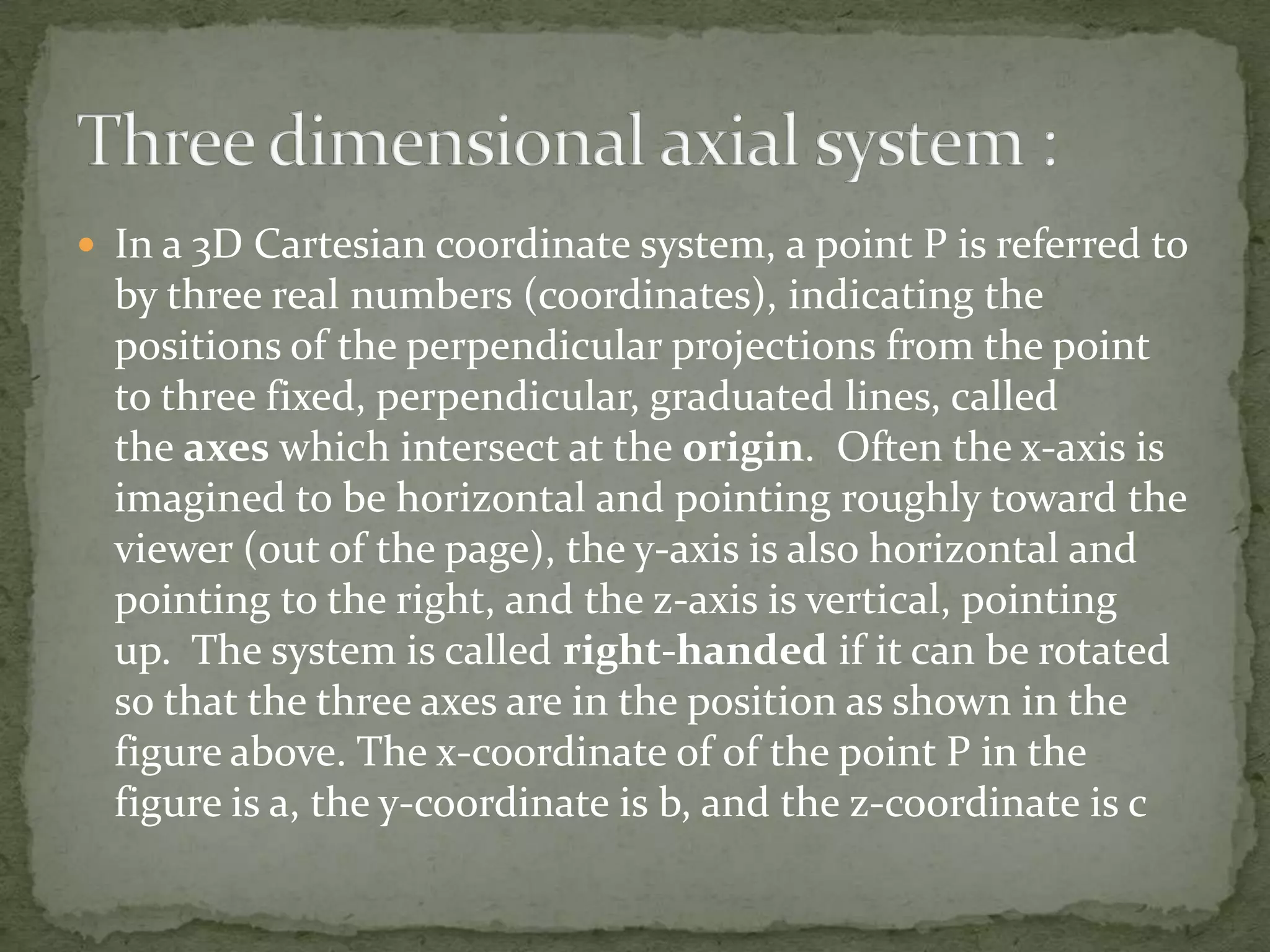  In a 3D Cartesian coordinate system, a point P is referred to

by three real numbers (coordinates), indicating the
positions of the perpendicular projections from the point
to three fixed, perpendicular, graduated lines, called
the axes which intersect at the origin. Often the x-axis is
imagined to be horizontal and pointing roughly toward the
viewer (out of the page), the y-axis is also horizontal and
pointing to the right, and the z-axis is vertical, pointing
up. The system is called right-handed if it can be rotated
so that the three axes are in the position as shown in the
figure above. The x-coordinate of of the point P in the
figure is a, the y-coordinate is b, and the z-coordinate is c

 