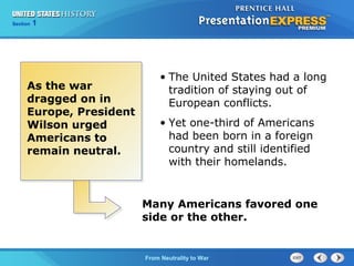 Chapter
Section

25
1

Section

1

As the war
dragged on in
Europe, President
Wilson urged
Americans to
remain neutral.

• The United States had a long
tradition of staying out of
European conflicts.
• Yet one-third of Americans
had been born in a foreign
country and still identified
with their homelands.

Many Americans favored one
side or the other.

The Cold FromBegins
War Neutrality to War

 