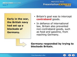 Chapter
Section

25
1

Section

1

Early in the war,
the British navy
had set up a
blockade of
Germany.

•

Britain’s goal was to intercept
contraband goods.

•

In defiance of international
law, Britain also prevented
non-contraband goods, such
as food and gasoline, from
reaching Germany.

Germany responded by trying to
blockade Britain.

The Cold FromBegins
War Neutrality to War

 