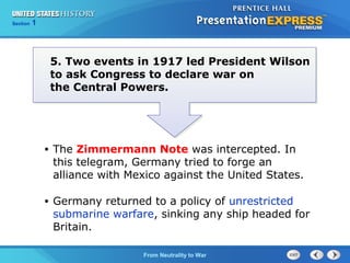 Chapter
Section

25
1

Section

1

5. Two events in 1917 led President Wilson
to ask Congress to declare war on
the Central Powers.

•

The Zimmermann Note was intercepted. In
this telegram, Germany tried to forge an
alliance with Mexico against the United States.

•

Germany returned to a policy of unrestricted
submarine warfare, sinking any ship headed for
Britain.
The Cold FromBegins
War Neutrality to War

 