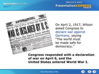 Chapter
Section

25
1

Section

1

On April 2, 1917, Wilson
asked Congress to
declare war against
Germany, saying
“The world must
be made safe for
democracy.”
Congress responded with a declaration
of war on April 6, and the
United States entered World War I.
The Cold FromBegins
War Neutrality to War

 