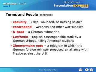 Chapter
Section

25
1

Section

1

Terms and People (continued)
•

casualty – killed, wounded, or missing soldier

•

contraband – weapons and other war supplies

•

U-boat – a German submarine

•

Lusitania – English passenger ship sunk by a
German U-boat, killing American civilians

•

Zimmermann note – a telegram in which the
German foreign minister proposed an alliance with
Mexico against the U.S.

The Cold FromBegins
War Neutrality to War

 
